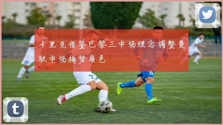 卡里克借鉴巴黎三中场理念调整曼联中场梅努角色