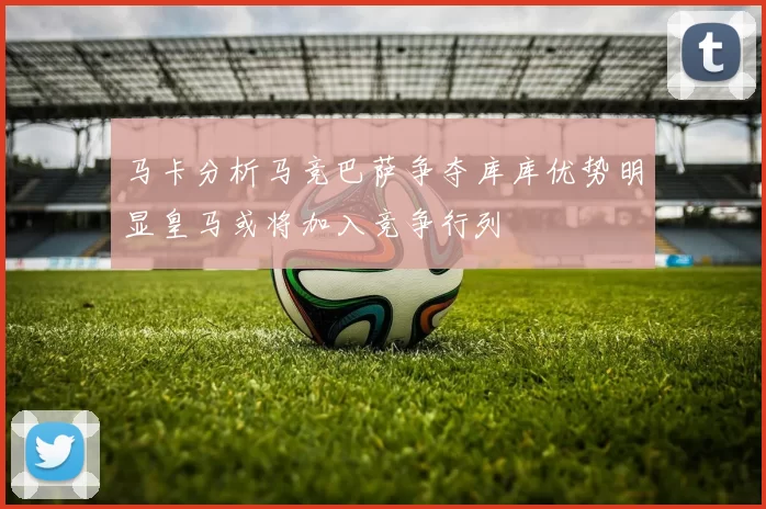 马卡分析马竞巴萨争夺库库优势明显皇马或将加入竞争行列