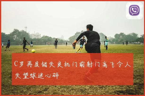 C罗再度错失良机门前射门高飞令人失望球迷心碎